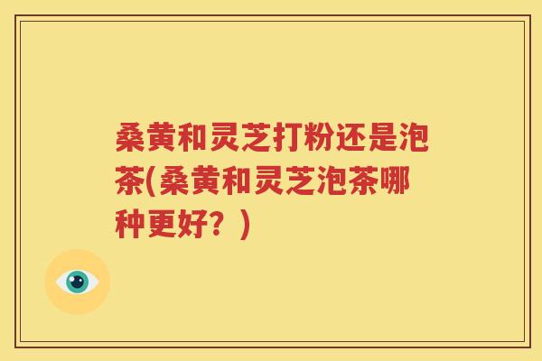 桑黄和灵芝打粉还是泡茶(桑黄和灵芝泡茶哪种更好？)