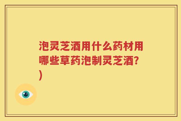 泡灵芝酒用什么药材用哪些草药泡制灵芝酒？)