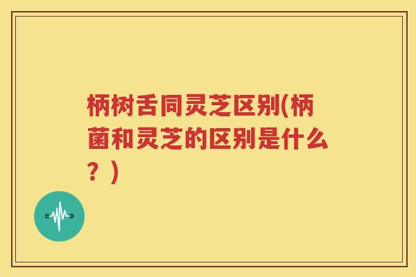 柄树舌同灵芝区别(柄菌和灵芝的区别是什么？)