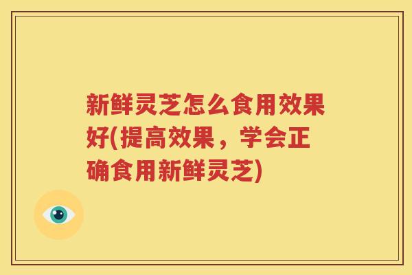 新鲜灵芝怎么食用效果好(提高效果，学会正确食用新鲜灵芝)