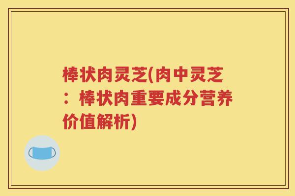 棒状肉灵芝(肉中灵芝：棒状肉重要成分营养价值解析)