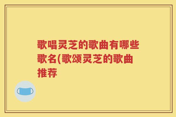 歌唱灵芝的歌曲有哪些歌名(歌颂灵芝的歌曲推荐