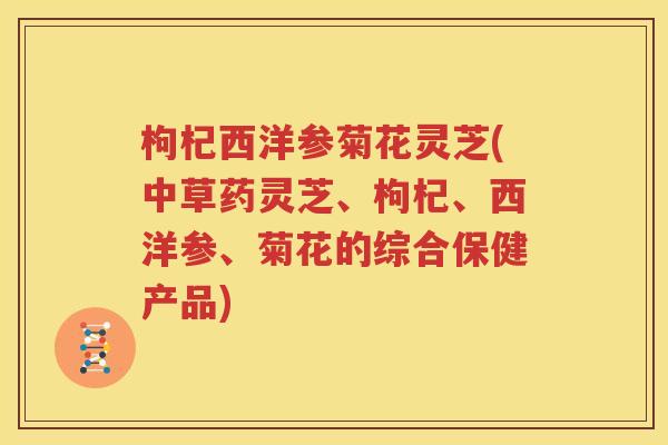 枸杞西洋参菊花灵芝(中草药灵芝、枸杞、西洋参、菊花的综合保健产品)