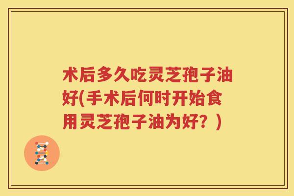 术后多久吃灵芝孢子油好(手术后何时开始食用灵芝孢子油为好？)