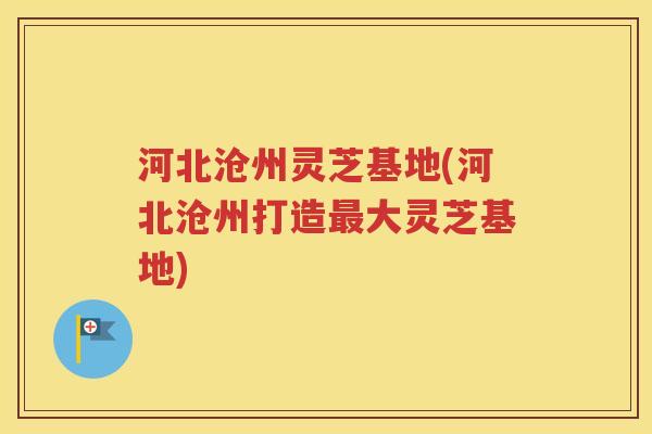 河北沧州灵芝基地(河北沧州打造最大灵芝基地)