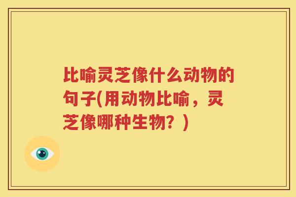 比喻灵芝像什么动物的句子(用动物比喻，灵芝像哪种生物？)