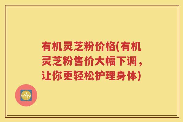 有机灵芝粉价格(有机灵芝粉售价大幅下调，让你更轻松护理身体)