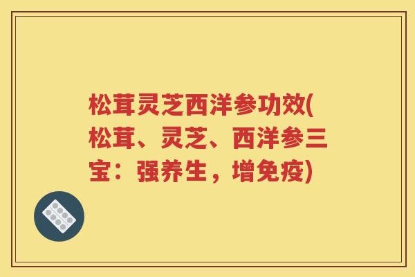 松茸灵芝西洋参功效(松茸、灵芝、西洋参三宝：强养生，增免疫)