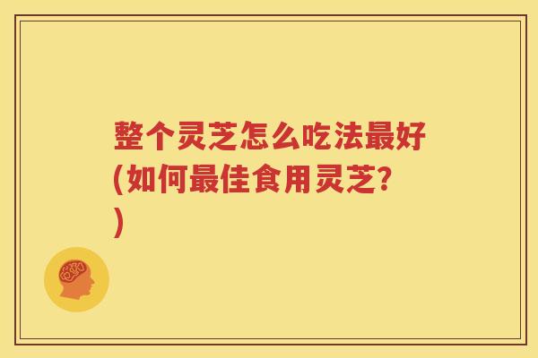 整个灵芝怎么吃法最好(如何最佳食用灵芝？)