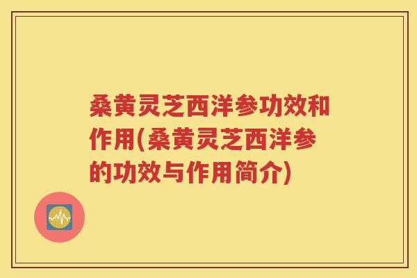 桑黄灵芝西洋参功效和作用(桑黄灵芝西洋参的功效与作用简介)