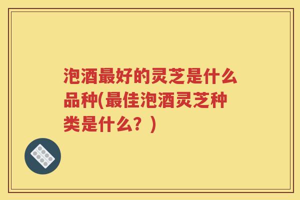 泡酒最好的灵芝是什么品种(最佳泡酒灵芝种类是什么？)