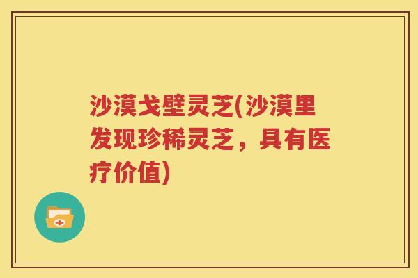 沙漠戈壁灵芝(沙漠里发现珍稀灵芝，具有医疗价值)