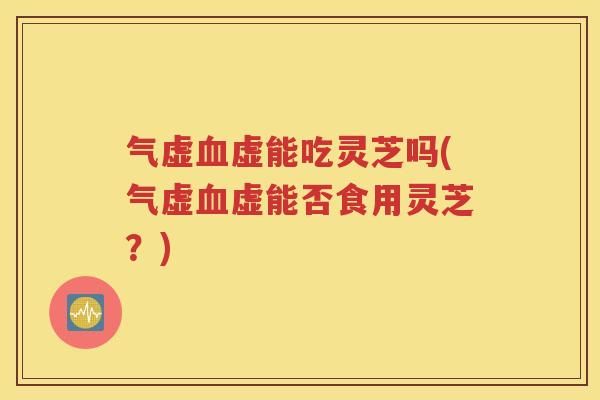 气虚血虚能吃灵芝吗(气虚血虚能否食用灵芝？)