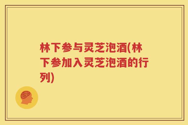 林下参与灵芝泡酒(林下参加入灵芝泡酒的行列)