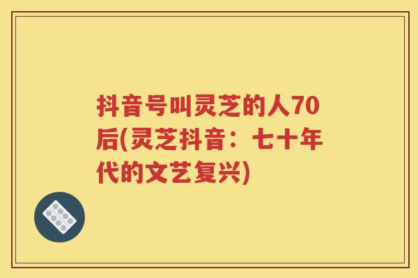 抖音号叫灵芝的人70后(灵芝抖音：七十年代的文艺复兴)