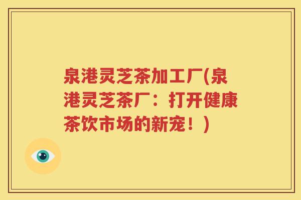 泉港灵芝茶加工厂(泉港灵芝茶厂：打开健康茶饮市场的新宠！)