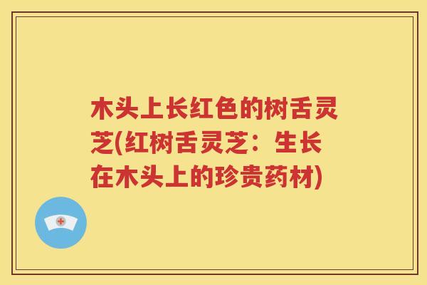 木头上长红色的树舌灵芝(红树舌灵芝：生长在木头上的珍贵药材)