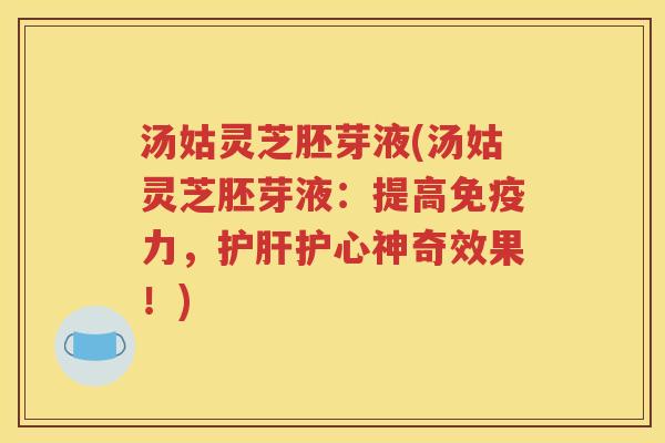 汤姑灵芝胚芽液(汤姑灵芝胚芽液：提高免疫力，护肝护心神奇效果！)