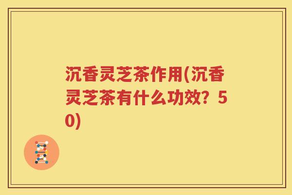 沉香灵芝茶作用(沉香灵芝茶有什么功效？50)