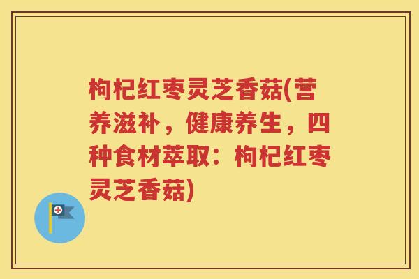 枸杞红枣灵芝香菇(营养滋补，健康养生，四种食材萃取：枸杞红枣灵芝香菇)