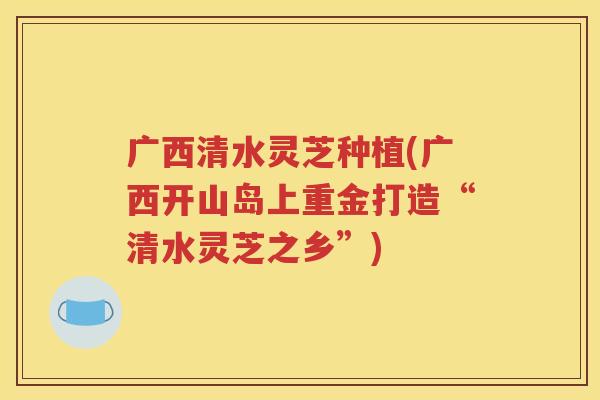 广西清水灵芝种植(广西开山岛上重金打造“清水灵芝之乡”)