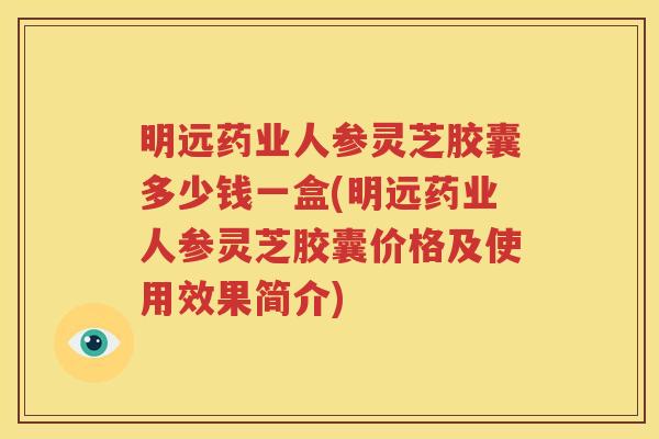 明远药业人参灵芝胶囊多少钱一盒(明远药业人参灵芝胶囊价格及使用效果简介)