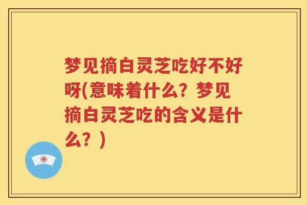 梦见摘白灵芝吃好不好呀(意味着什么？梦见摘白灵芝吃的含义是什么？)