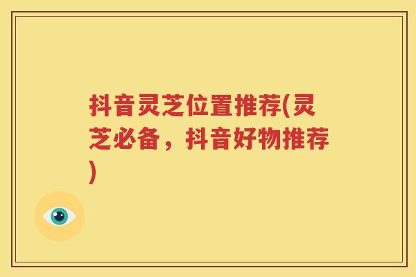 抖音灵芝位置推荐(灵芝必备，抖音好物推荐)