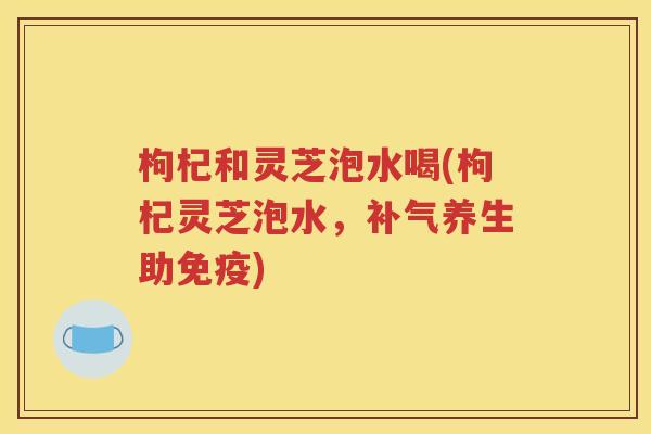 枸杞和灵芝泡水喝(枸杞灵芝泡水，补气养生助免疫)