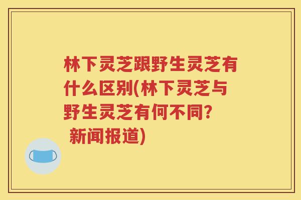 林下灵芝跟野生灵芝有什么区别(林下灵芝与野生灵芝有何不同？  新闻报道)