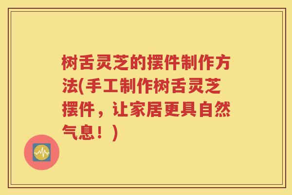树舌灵芝的摆件制作方法(手工制作树舌灵芝摆件，让家居更具自然气息！)