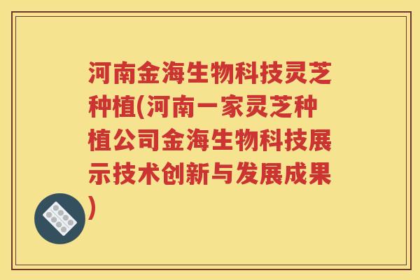 河南金海生物科技灵芝种植(河南一家灵芝种植公司金海生物科技展示技术创新与发展成果)