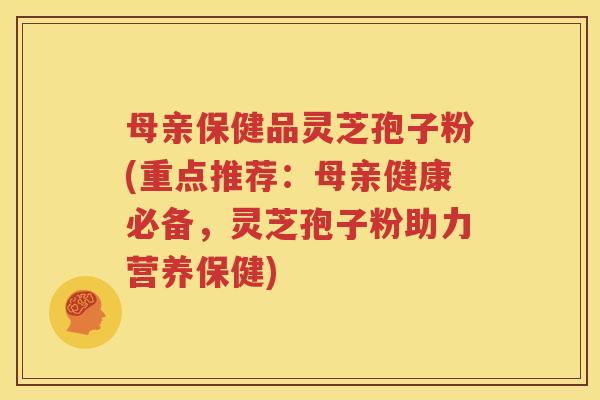 母亲保健品灵芝孢子粉(重点推荐：母亲健康必备，灵芝孢子粉助力营养保健)