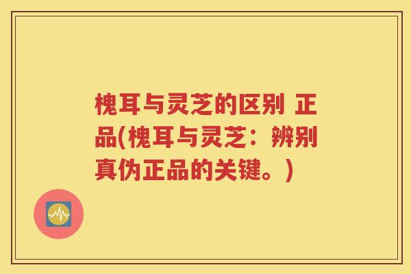 槐耳与灵芝的区别 正品(槐耳与灵芝：辨别真伪正品的关键。)