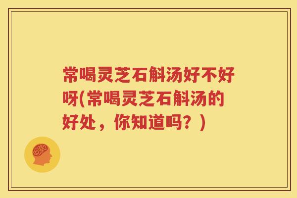 常喝灵芝石斛汤好不好呀(常喝灵芝石斛汤的好处，你知道吗？)