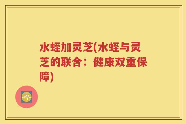 水蛭加灵芝(水蛭与灵芝的联合：健康双重保障)