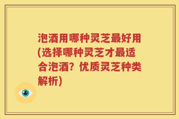 泡酒用哪种灵芝最好用(选择哪种灵芝才最适合泡酒？优质灵芝种类解析)