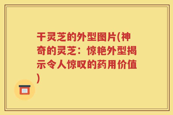 干灵芝的外型图片(神奇的灵芝：惊艳外型揭示令人惊叹的药用价值)