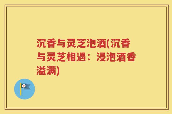 沉香与灵芝泡酒(沉香与灵芝相遇：浸泡酒香溢满)