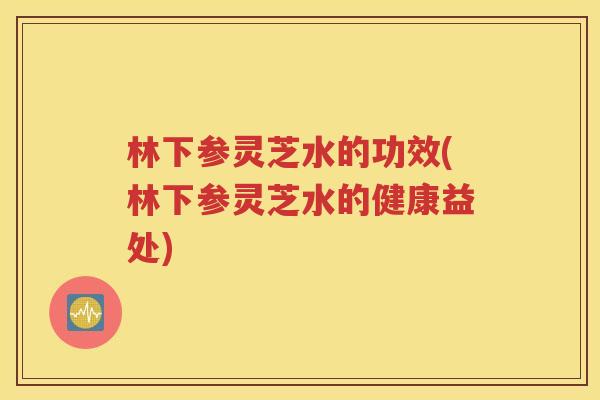 林下参灵芝水的功效(林下参灵芝水的健康益处)