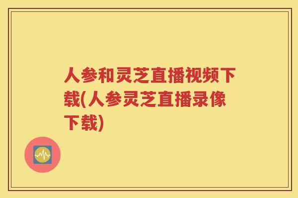 人参和灵芝直播视频下载(人参灵芝直播录像下载)