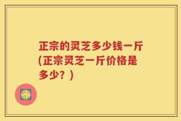 正宗的灵芝多少钱一斤(正宗灵芝一斤价格是多少？)