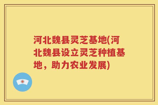 河北魏县灵芝基地(河北魏县设立灵芝种植基地，助力农业发展)