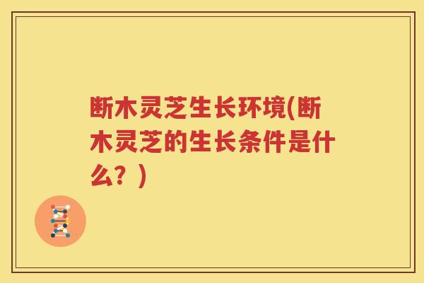断木灵芝生长环境(断木灵芝的生长条件是什么？)