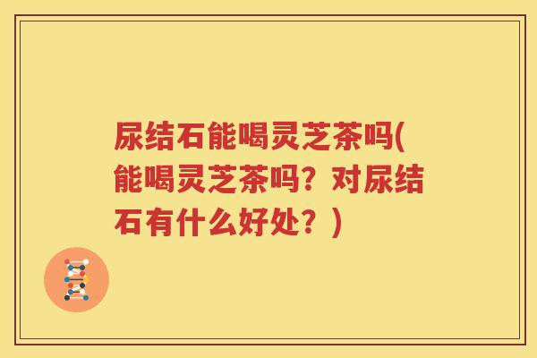 尿结石能喝灵芝茶吗(能喝灵芝茶吗？对尿结石有什么好处？)