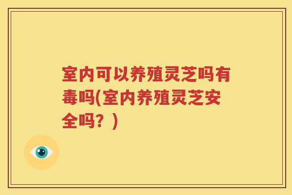 室内可以养殖灵芝吗有毒吗(室内养殖灵芝安全吗？)