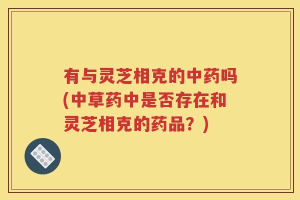 有与灵芝相克的中药吗(中草药中是否存在和灵芝相克的药品？)