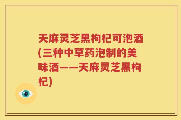 天麻灵芝黑枸杞可泡酒(三种中草药泡制的美味酒——天麻灵芝黑枸杞)