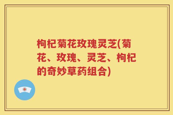 枸杞菊花玫瑰灵芝(菊花、玫瑰、灵芝、枸杞的奇妙草药组合)
