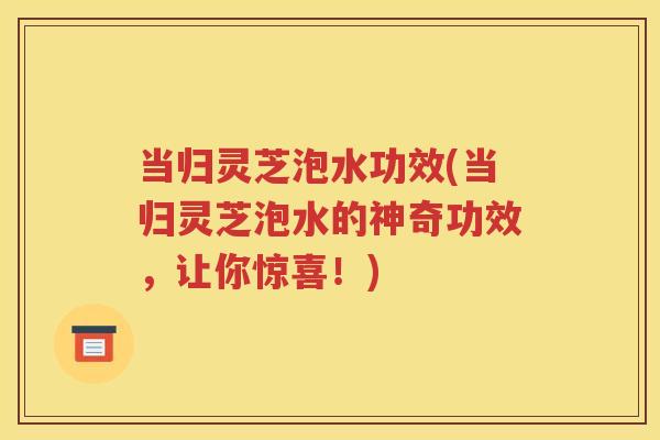 当归灵芝泡水功效(当归灵芝泡水的神奇功效，让你惊喜！)
